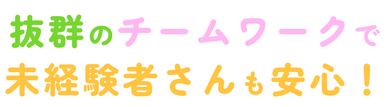 抜群のチームワークで未経験者さんも安心！